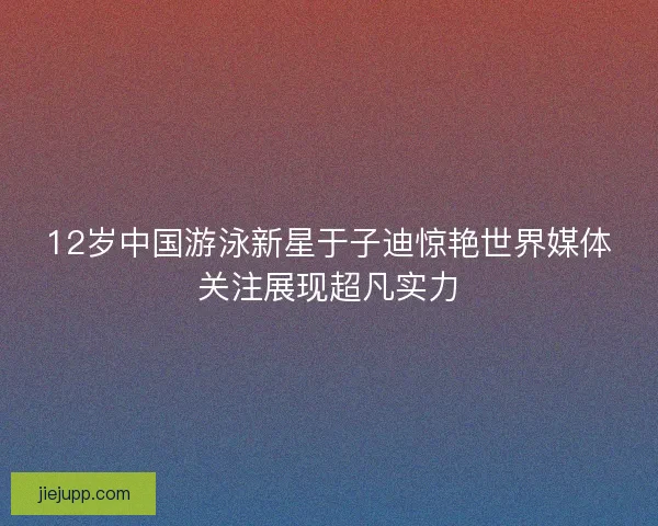 12岁中国游泳新星于子迪惊艳世界媒体关注展现超凡实力 12岁中国游泳新星于子迪惊艳世界媒体关注展现超凡实力