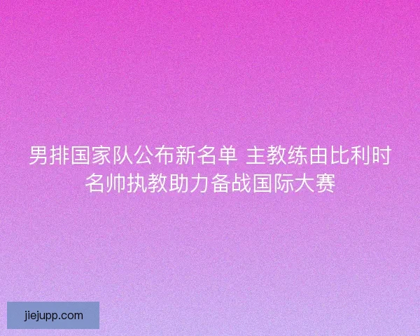 男排国家队公布新名单 主教练由比利时名帅执教助力备战国际大赛 男排国家队公布新名单 主教练由比利时名帅执教助力备战国际大赛
