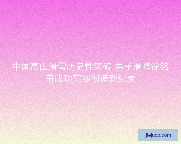 中国高山滑雪历史性突破 男子滑降徐铭甫成功完赛创造新纪录