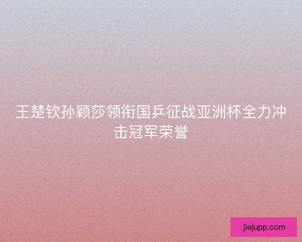 王楚钦孙颖莎领衔国乒征战亚洲杯全力冲击冠军荣誉 王楚钦孙颖莎领衔国乒征战亚洲杯全力冲击冠军荣誉