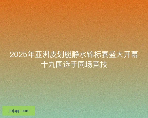 2025年亚洲皮划艇静水锦标赛盛大开幕十九国选手同场竞技 2025年亚洲皮划艇静水锦标赛盛大开幕十九国选手同场竞技