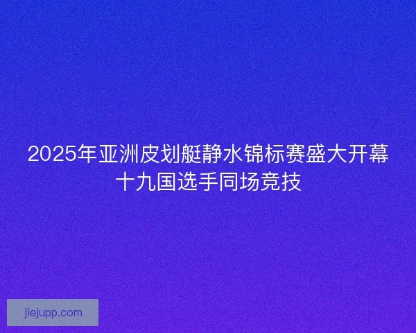 2025年亚洲皮划艇静水锦标赛盛大开幕十九国选手同场竞技