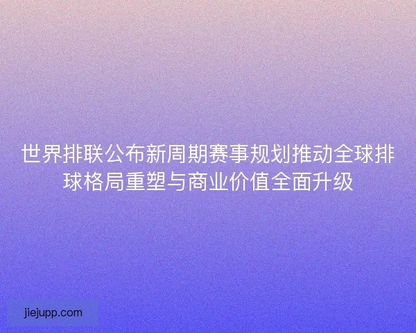 世界排联公布新周期赛事规划推动全球排球格局重塑与商业价值全面升级 世界排联公布新周期赛事规划推动全球排球格局重塑与商业价值全面升级
