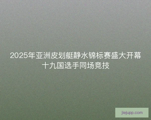 2025年亚洲皮划艇静水锦标赛盛大开幕十九国选手同场竞技 2025年亚洲皮划艇静水锦标赛盛大开幕十九国选手同场竞技