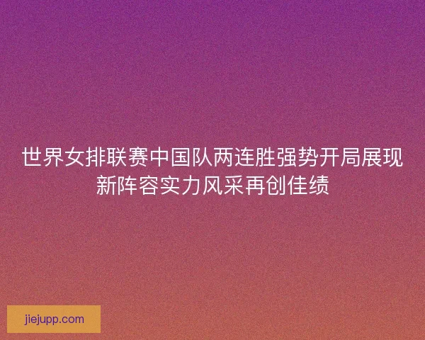世界女排联赛中国队两连胜强势开局展现新阵容实力风采再创佳绩 世界女排联赛中国队两连胜强势开局展现新阵容实力风采再创佳绩