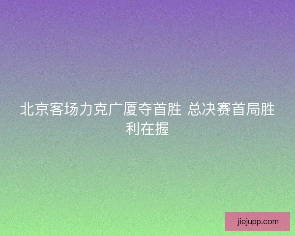 北京客场力克广厦夺首胜 总决赛首局胜利在握 北京客场力克广厦夺首胜 总决赛首局胜利在握
