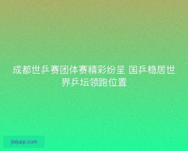 成都世乒赛团体赛精彩纷呈 国乒稳居世界乒坛领跑位置 成都世乒赛团体赛精彩纷呈 国乒稳居世界乒坛领跑位置
