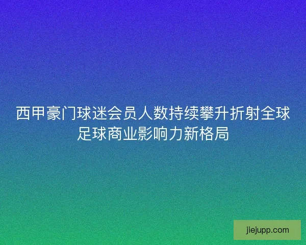 西甲豪门球迷会员人数持续攀升折射全球足球商业影响力新格局 西甲豪门球迷会员人数持续攀升折射全球足球商业影响力新格局