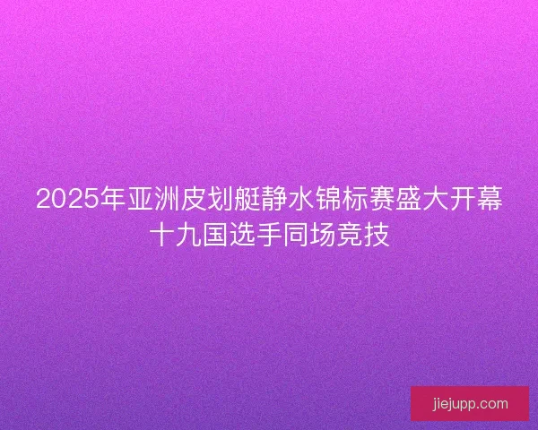 2025年亚洲皮划艇静水锦标赛盛大开幕十九国选手同场竞技 2025年亚洲皮划艇静水锦标赛盛大开幕十九国选手同场竞技