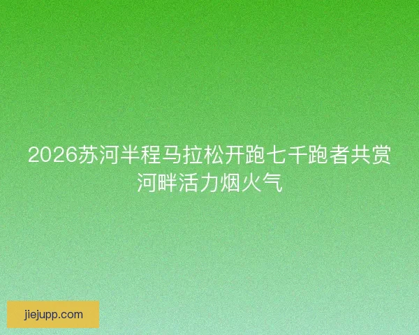 2026苏河半程马拉松开跑七千跑者共赏河畔活力烟火气