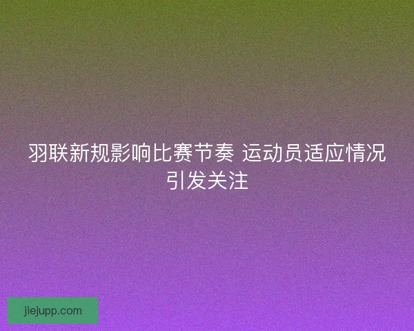 羽联新规影响比赛节奏 运动员适应情况引发关注 羽联新规影响比赛节奏 运动员适应情况引发关注
