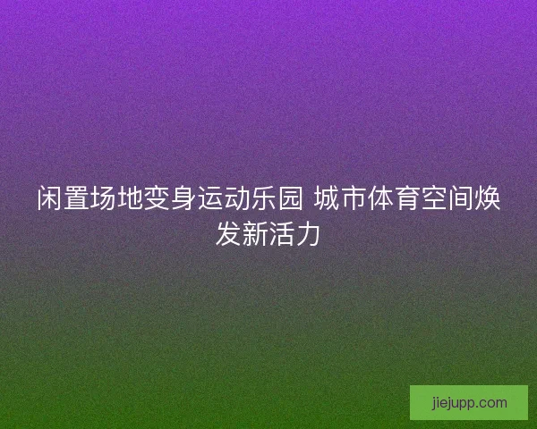 闲置场地变身运动乐园 城市体育空间焕发新活力 闲置场地变身运动乐园 城市体育空间焕发新活力