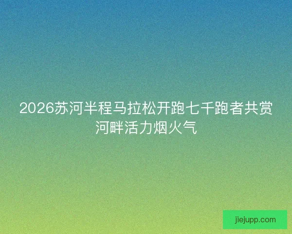 2026苏河半程马拉松开跑七千跑者共赏河畔活力烟火气 2026苏河半程马拉松开跑七千跑者共赏河畔活力烟火气
