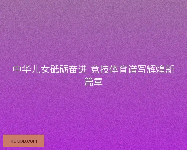 中华儿女砥砺奋进 竞技体育谱写辉煌新篇章 中华儿女砥砺奋进 竞技体育谱写辉煌新篇章