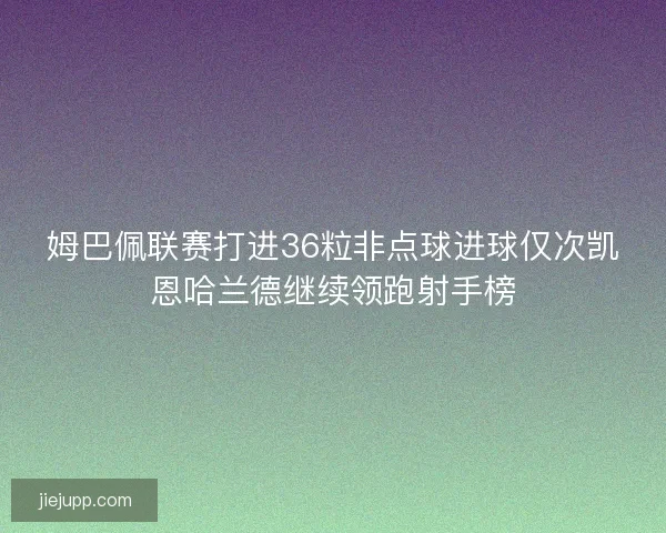 姆巴佩联赛打进36粒非点球进球仅次凯恩哈兰德继续领跑射手榜 姆巴佩联赛打进36粒非点球进球仅次凯恩哈兰德继续领跑射手榜