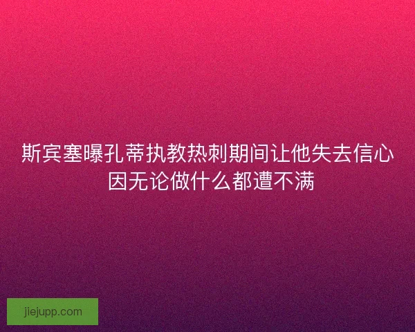 斯宾塞曝孔蒂执教热刺期间让他失去信心 因无论做什么都遭不满 斯宾塞曝孔蒂执教热刺期间让他失去信心 因无论做什么都遭不满